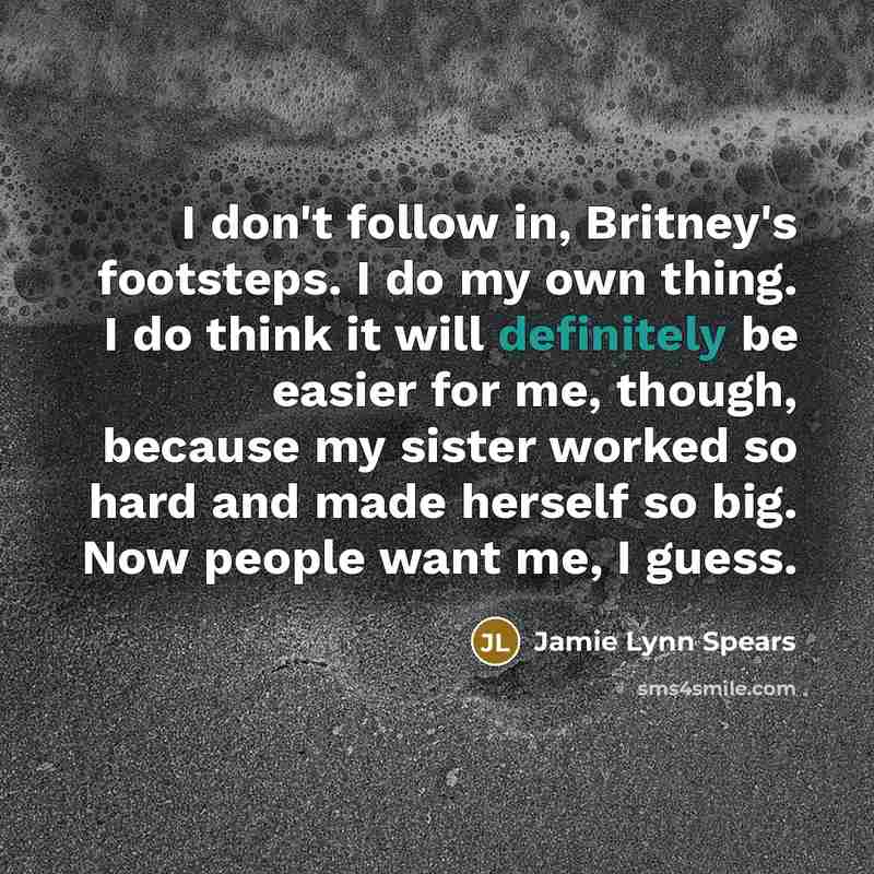 “I don't follow in, Britney's footsteps. I do my own thing. I do think it will definitely be easier for me, though, because my sister worked so hard and made herself so big. Now people want me, I guess.” quote by Jamie Lynn Spears