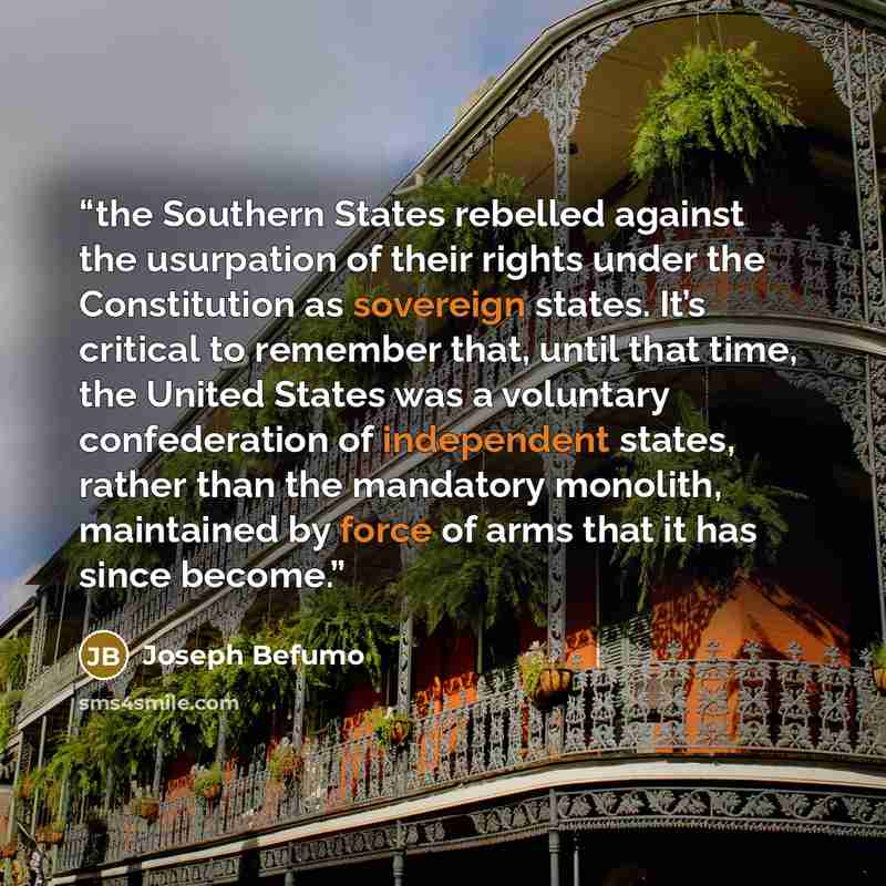 “the Southern States rebelled against the usurpation of their rights under the Constitution as sovereign states. It’s critical to remember that, until that time, the United States was a voluntary confederation of independent states, rather than the mandatory monolith, maintained by force of arms…” quote by Joseph Befumo