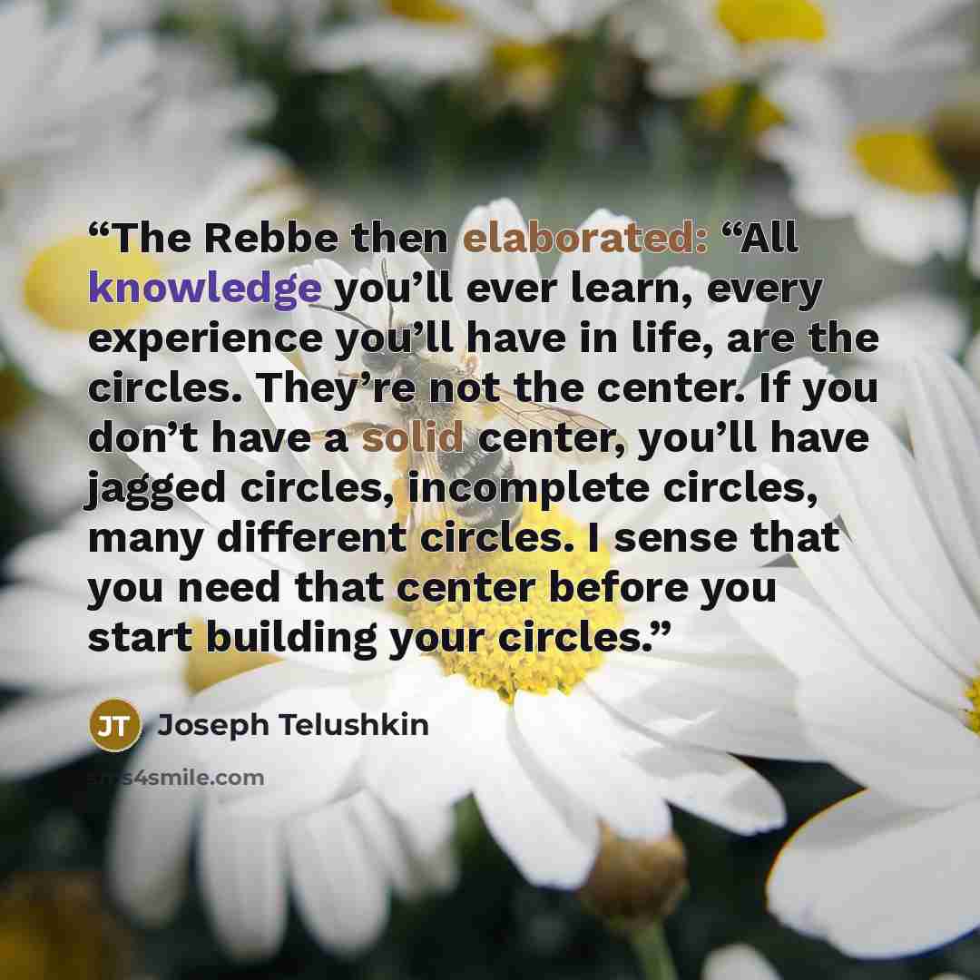 “The Rebbe then elaborated: “All knowledge you’ll ever learn, every experience you’ll have in life, are the circles. They’re not the center. If you don’t have a solid center, you’ll have jagged circles, incomplete circles, many different circles. I sense that you need that center before you start…” quote by Joseph Telushkin