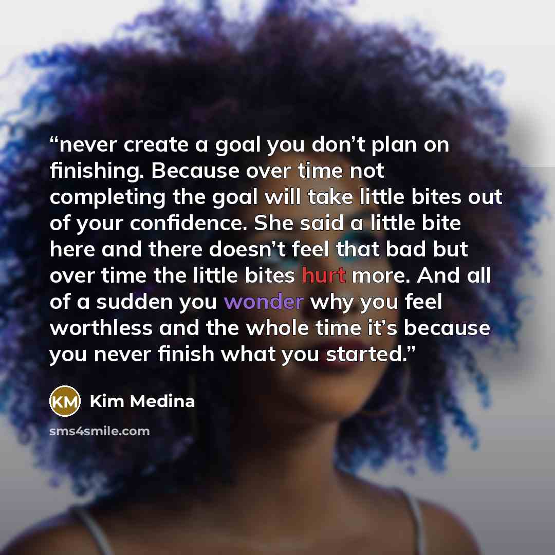 “never create a goal you don’t plan on finishing. Because over time not completing the goal will take little bites out of your confidence. She said a little bite here and there doesn’t feel that bad but over time the little bites hurt more. And all of a sudden you wonder why you feel worthless and…” quote by Kim Medina