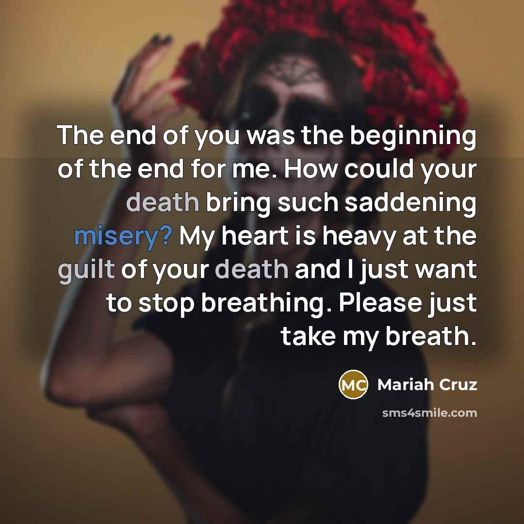“The end of you was the beginning of the end for me. How could your death bring such saddening misery? My heart is heavy at the guilt of your death and I just want to stop breathing. Please just take my breath.” quote by Mariah Cruz