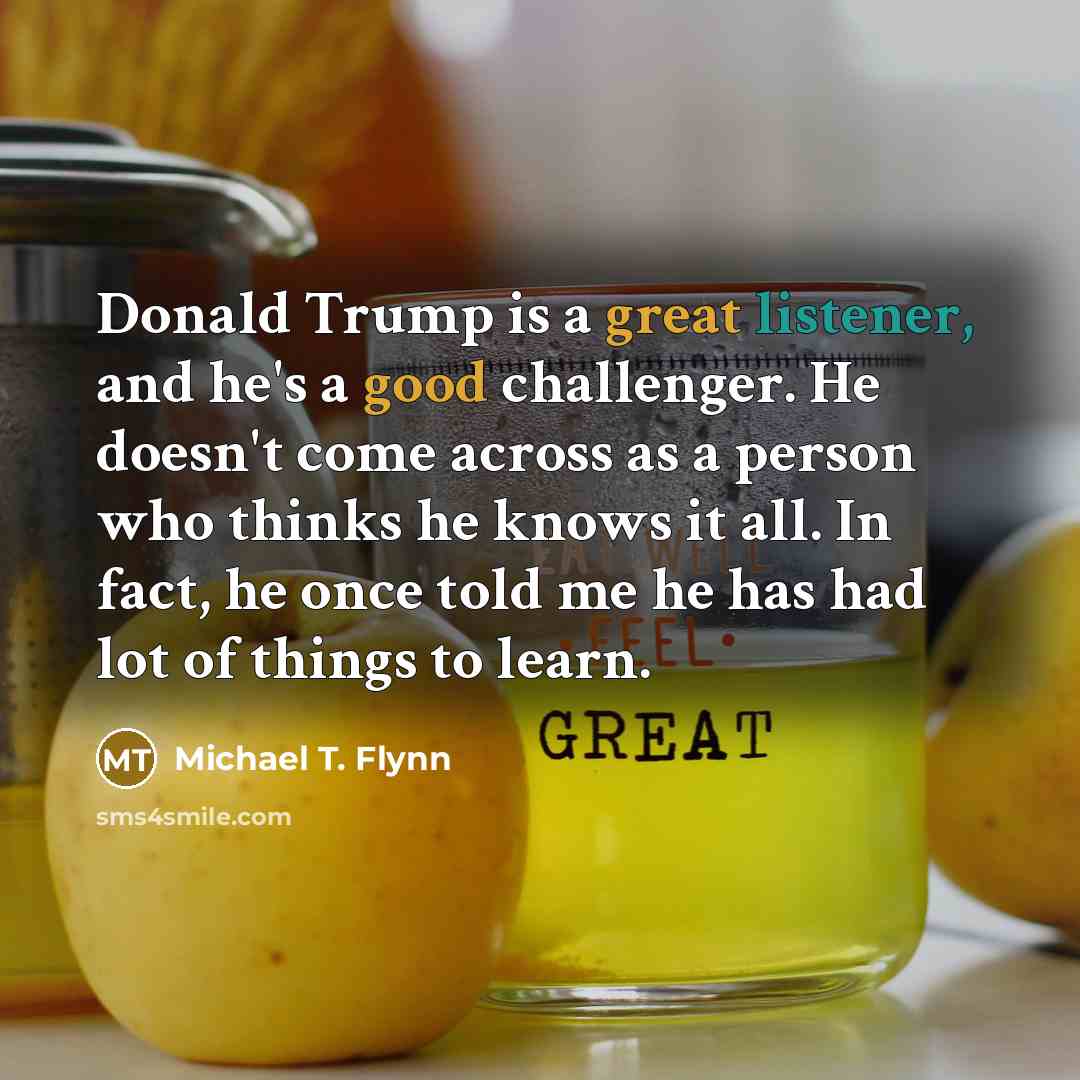 “Donald Trump is a great listener, and he's a good challenger. He doesn't come across as a person who thinks he knows it all. In fact, he once told me he has had lot of things to learn.” quote by Michael T. Flynn