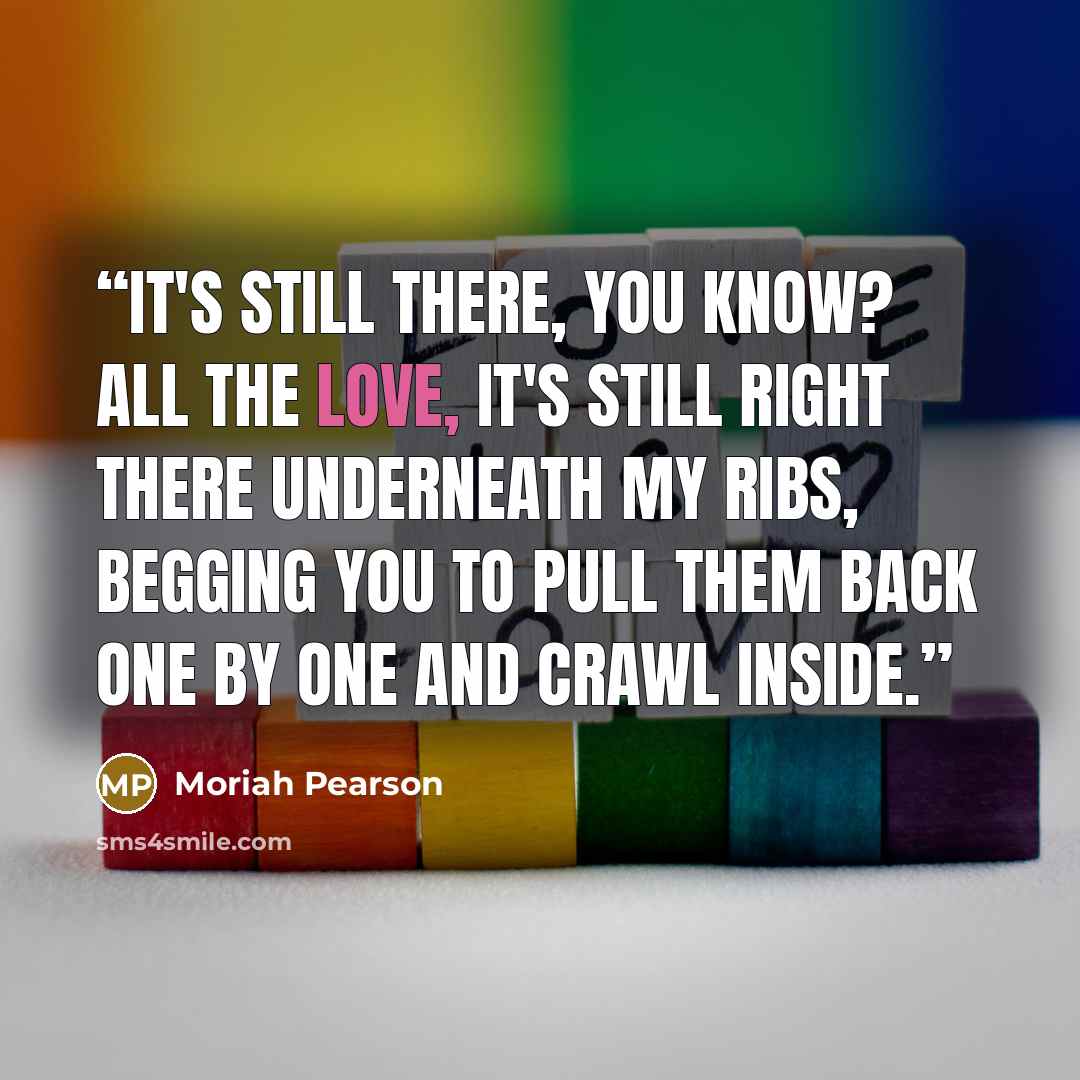 “It's still there, you know? All the love, it's still right there underneath my ribs, begging you to pull them back one by one and crawl inside.” quote by Moriah Pearson