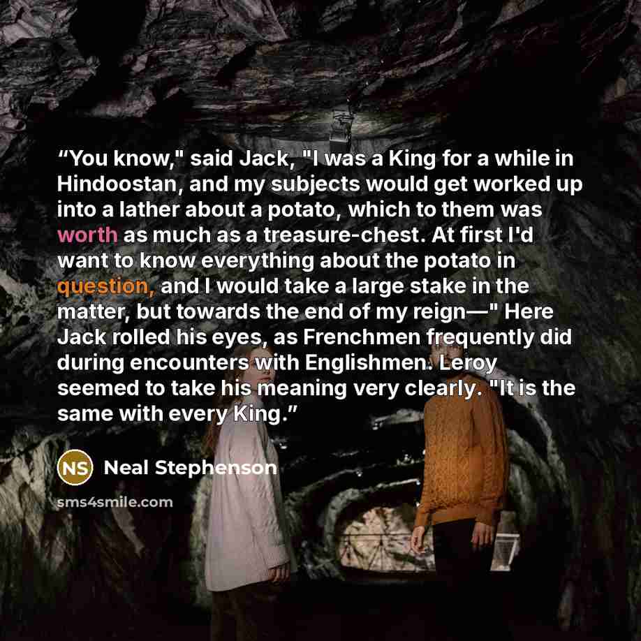 “You know," said Jack, "I was a King for a while in Hindoostan, and my subjects would get worked up into a lather about a potato, which to them was worth as much as a treasure-chest. At first I'd want to know everything about the potato in question, and I would take a large stake in the matter, but…” quote by Neal Stephenson