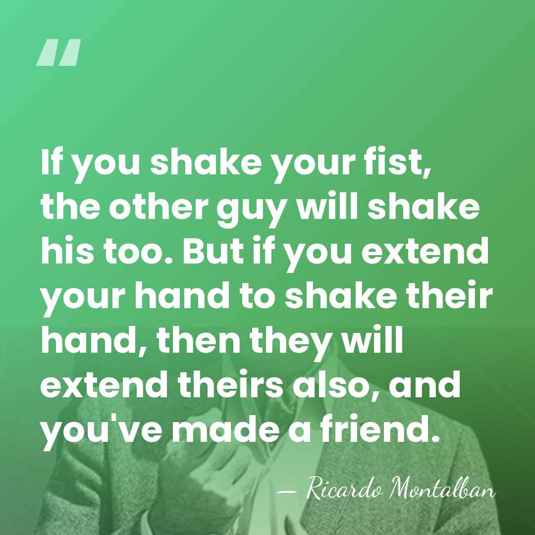 If you shake your fist, the other guy will shake his too.&hellip; - Ricardo Montalban
