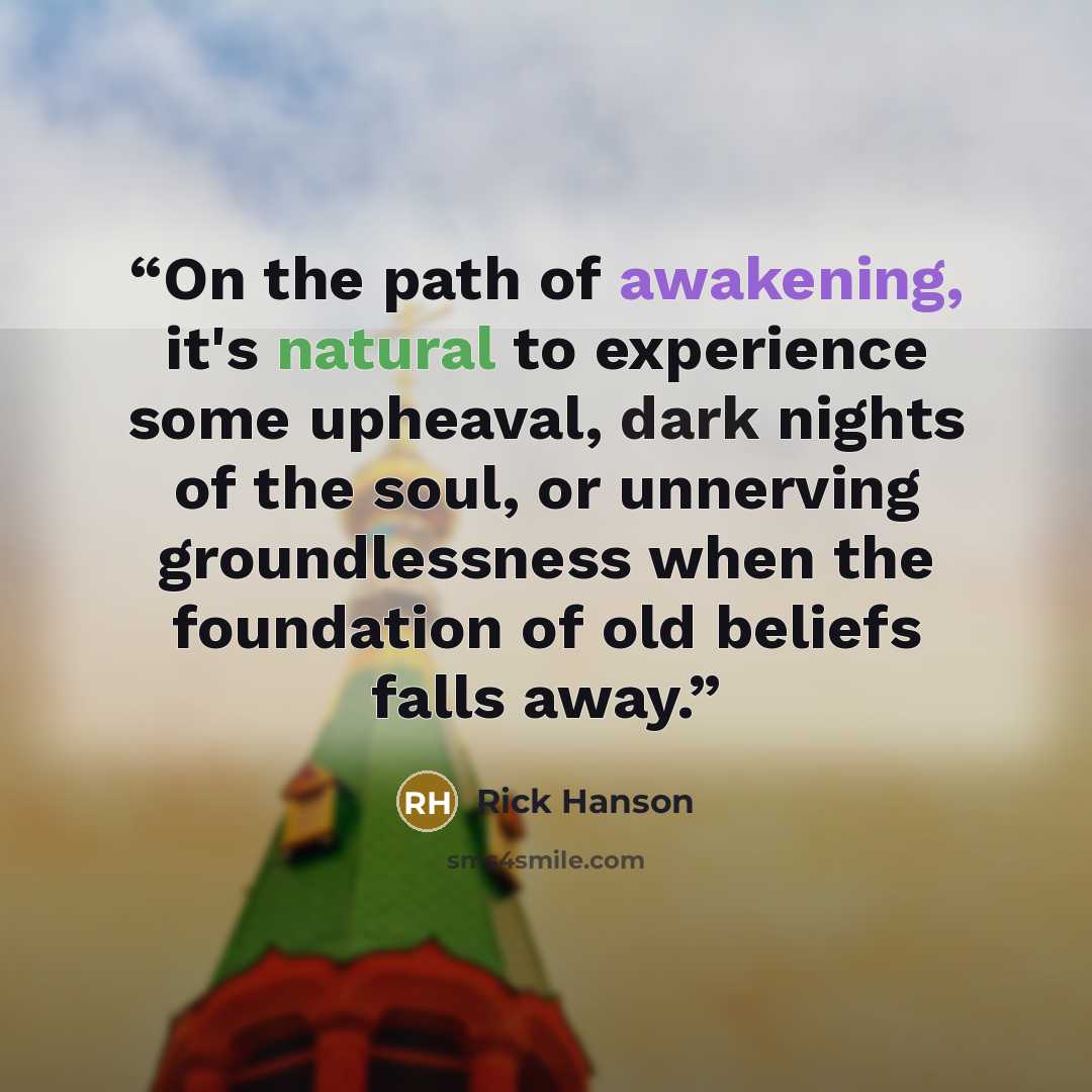 “On the path of awakening, it's natural to experience some upheaval, dark nights of the soul, or unnerving groundlessness when the foundation of old beliefs falls away.” quote by Rick Hanson