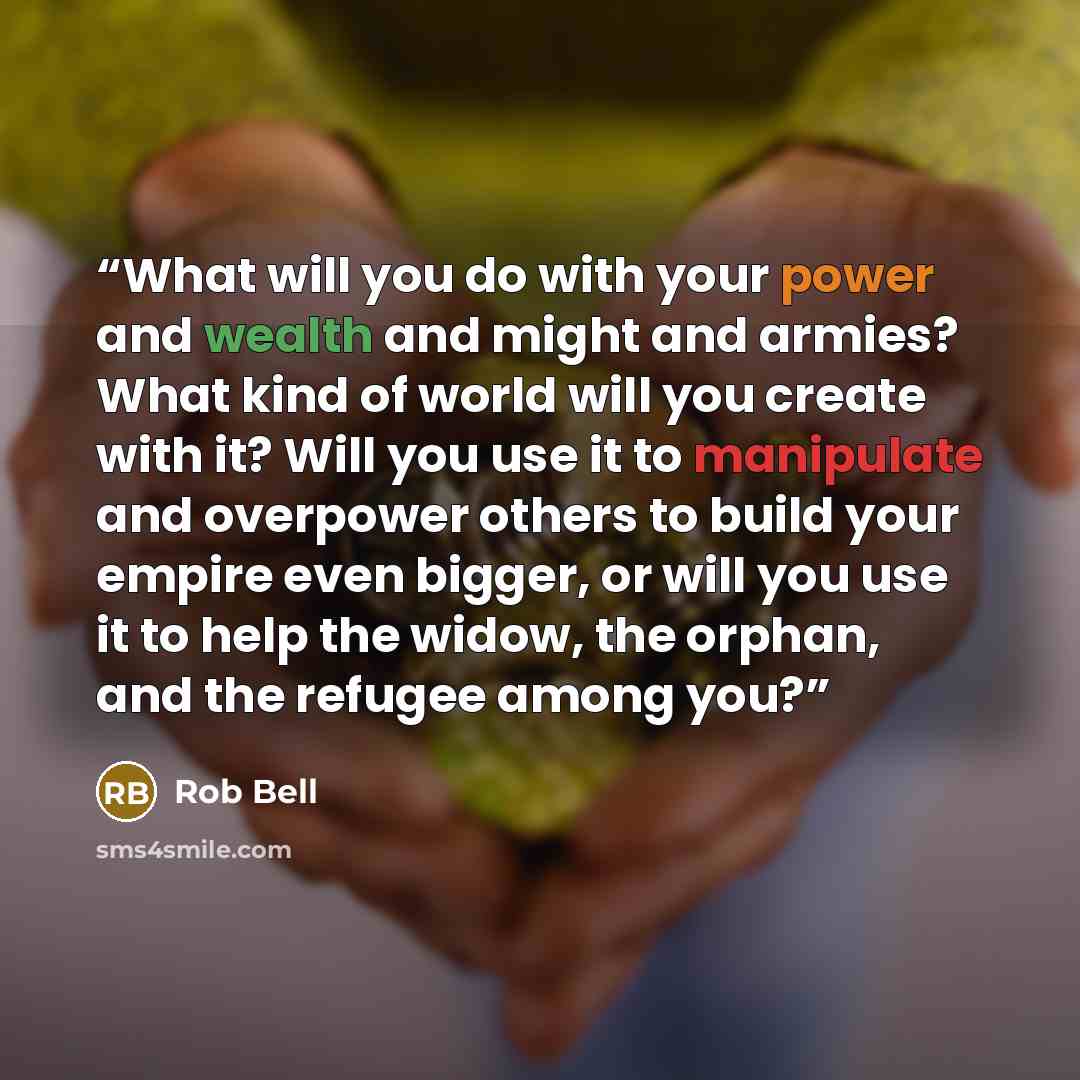 “What will you do with your power and wealth and might and armies? What kind of world will you create with it? Will you use it to manipulate and overpower others to build your empire even bigger, or will you use it to help the widow, the orphan, and the refugee among you?” quote by Rob Bell