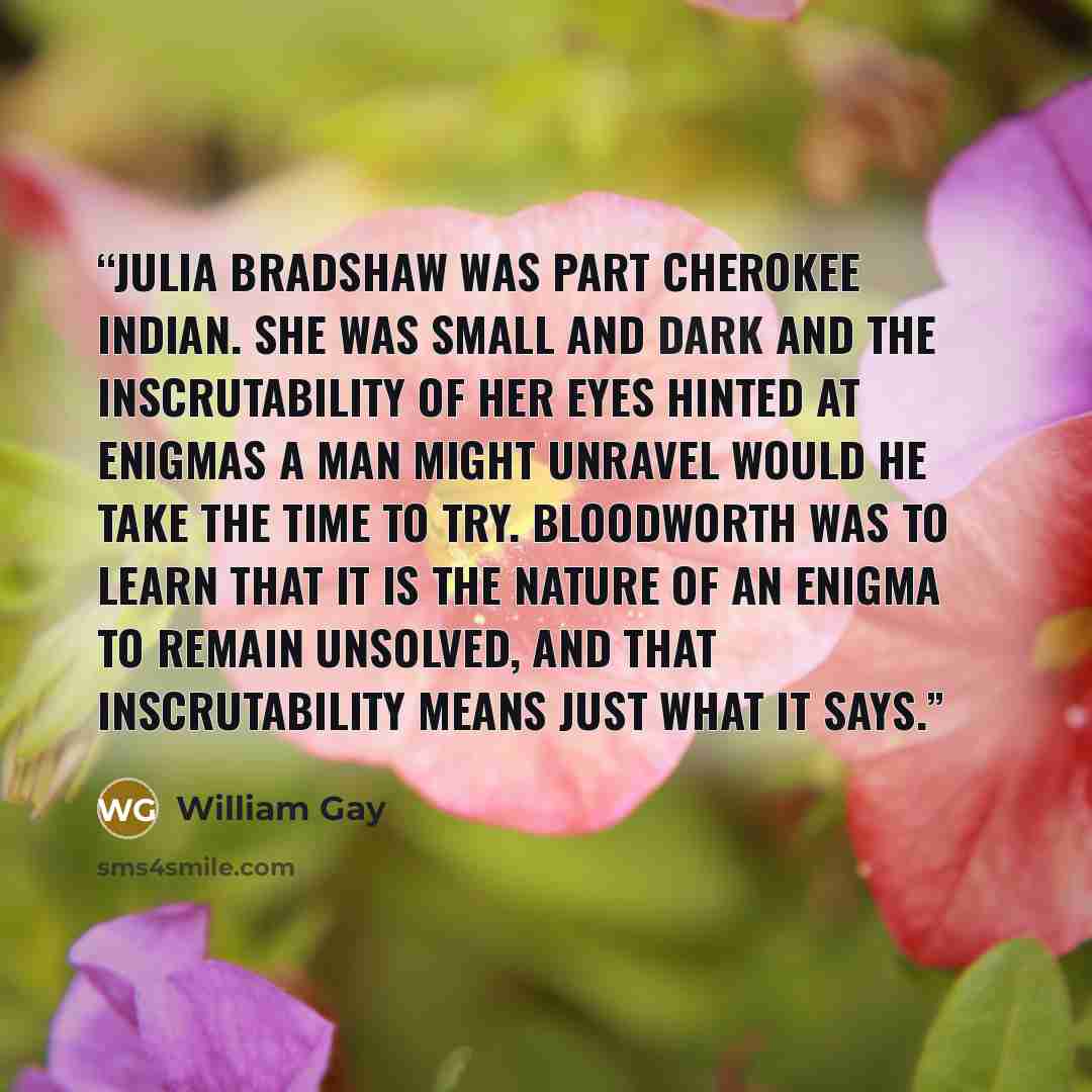“Julia Bradshaw was part Cherokee Indian. She was small and dark and the inscrutability of her eyes hinted at enigmas a man might unravel would he take the time to try. Bloodworth was to learn that it is the nature of an enigma to remain unsolved, and that inscrutability means just what it says.” quote by William Gay