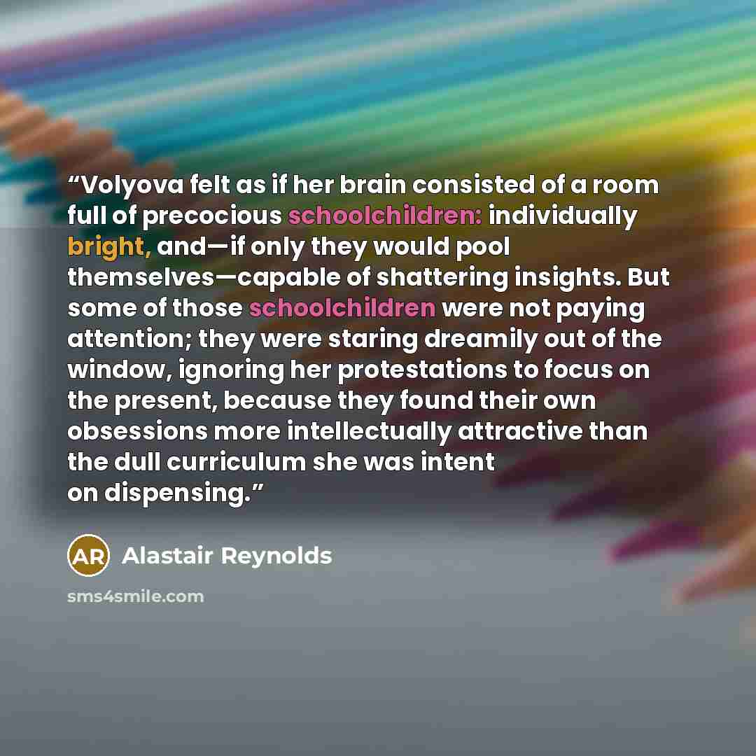 “Volyova felt as if her brain consisted of a room full of precocious schoolchildren: individually bright, and—if only they would pool themselves—capable of shattering insights. But some of those schoolchildren were not paying attention; they were staring dreamily out of the window, ignoring her…” quote by Alastair Reynolds