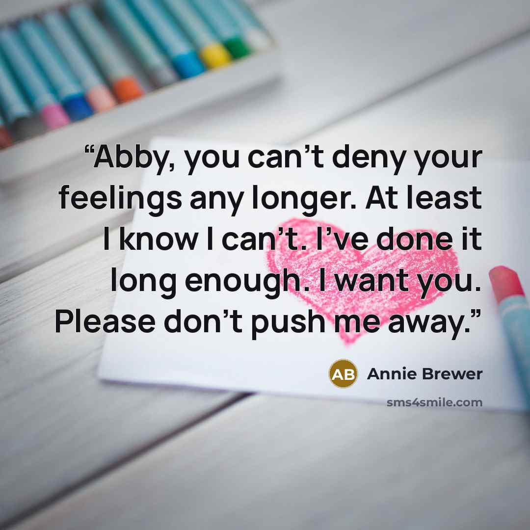 “Abby, you can't deny your feelings any longer. At least I know I can't. I've done it long enough. I want you. Please don't push me away.” quote by Annie Brewer