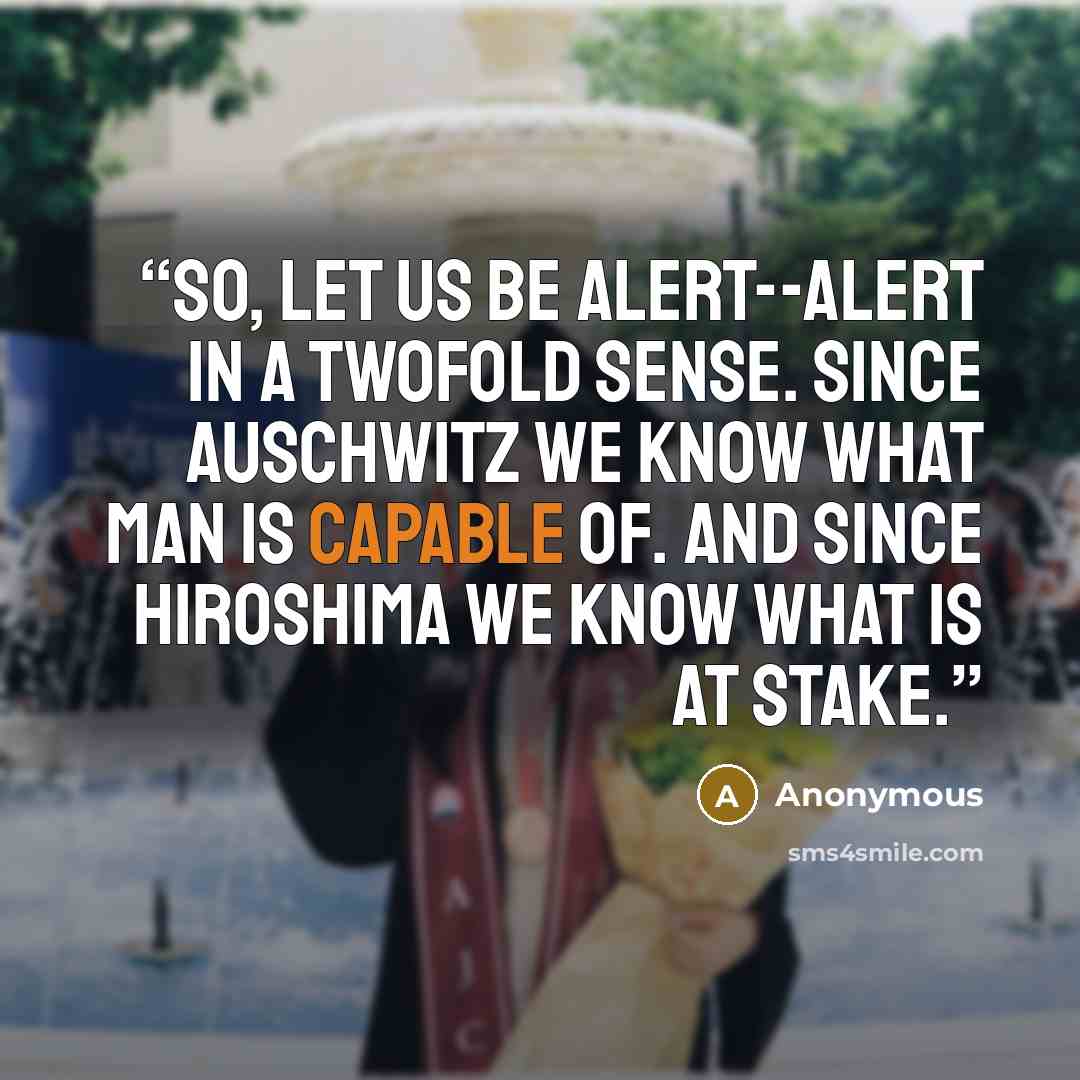 “So, let us be alert--alert in a twofold sense. Since Auschwitz we know what man is capable of. And since Hiroshima we know what is at stake.” quote by Anonymous