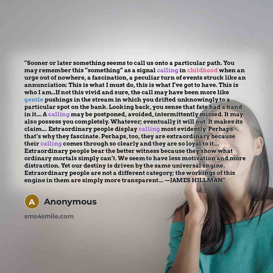 “Sooner or later something seems to call us onto a particular path. You may remember this “something” as a signal calling in childhood when an urge out of nowhere, a fascination, a peculiar turn of events struck like an annunciation: This is what I must do, this is what I’ve got to have. This is…” quote by Anonymous