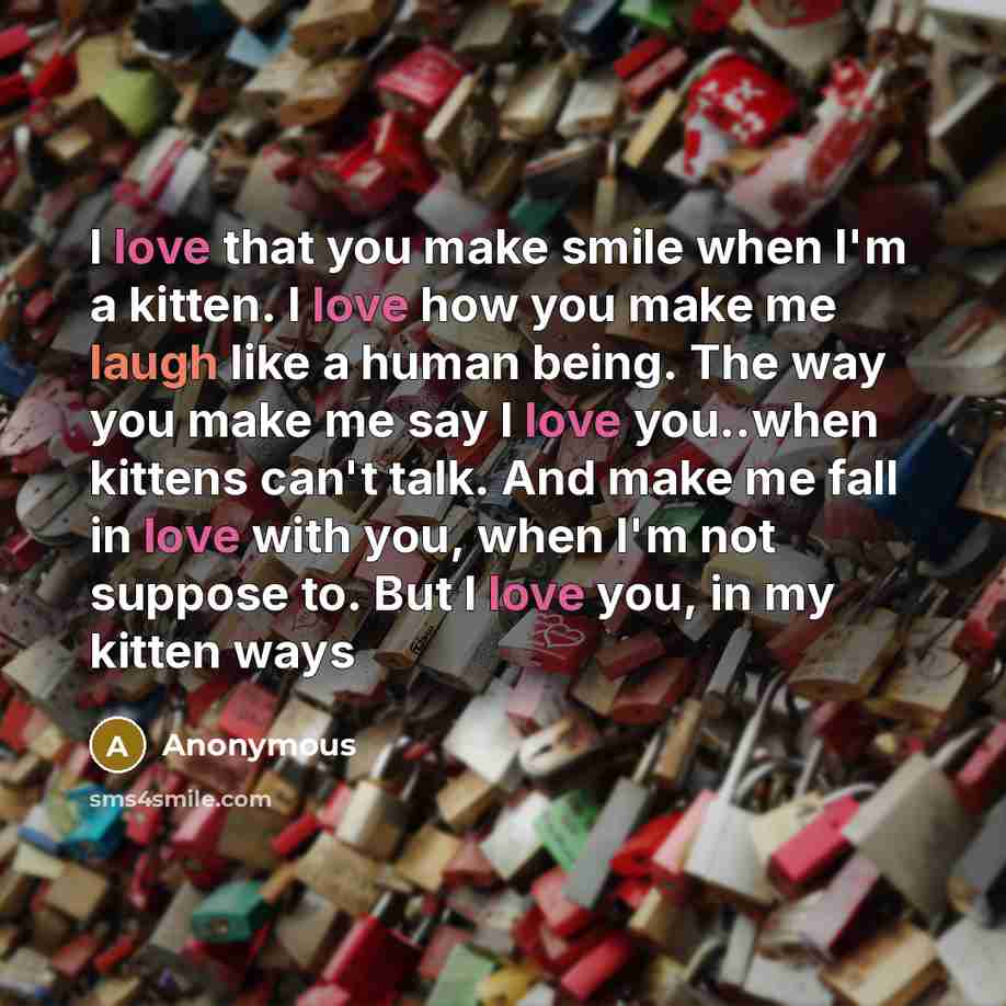 “I love that you make smile when I'm a kitten. I love how you make me laugh like a human being. The way you make me say I love you..when kittens can't talk. And make me fall in love with you, when I'm not suppose to. But I love you, in my kitten ways” quote by Anonymous