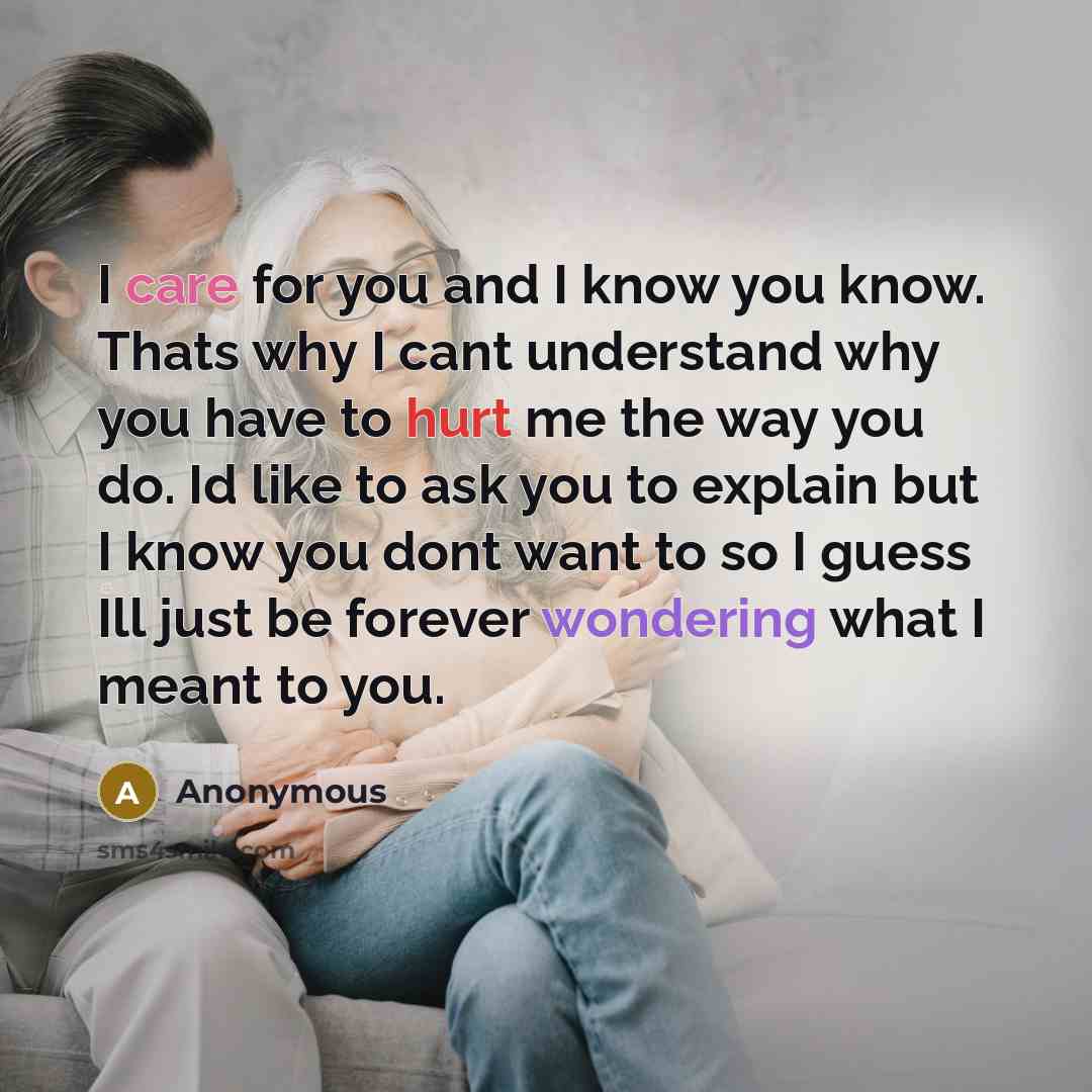 “I care for you and I know you know. Thats why I cant understand why you have to hurt me the way you do. Id like to ask you to explain but I know you dont want to so I guess Ill just be forever wondering what I meant to you.” quote by Anonymous