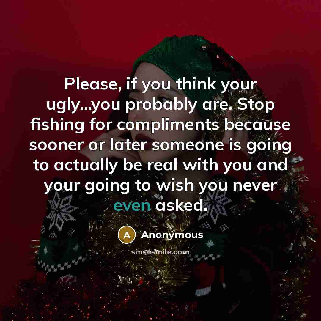 “Please, if you think your ugly...you probably are. Stop fishing for compliments because sooner or later someone is going to actually be real with you and your going to wish you never even asked.” quote by Anonymous