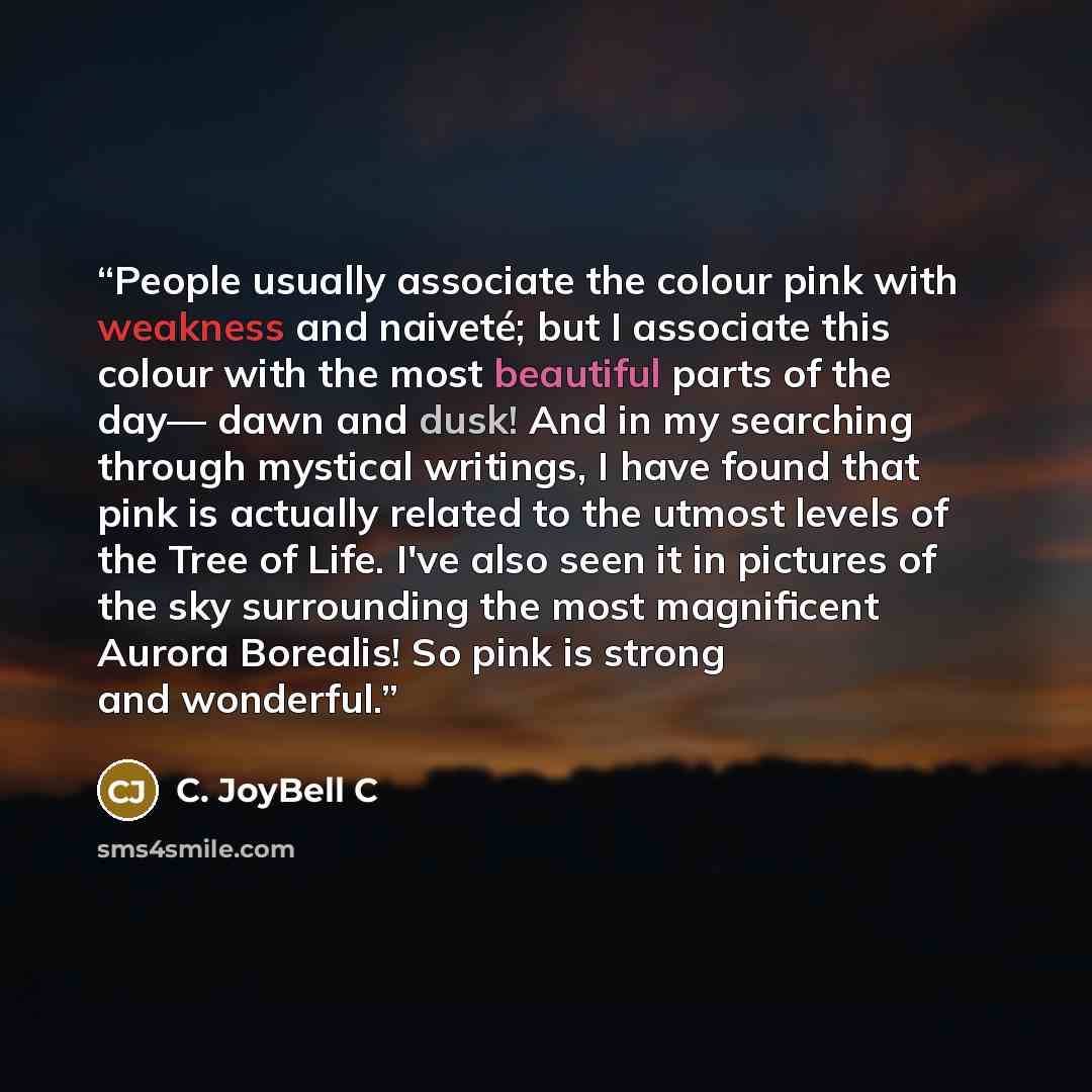 “People usually associate the colour pink with weakness and naiveté; but I associate this colour with the most beautiful parts of the day— dawn and dusk! And in my searching through mystical writings, I have found that pink is actually related to the utmost levels of the Tree of Life. I've also…” quote by C. JoyBell C