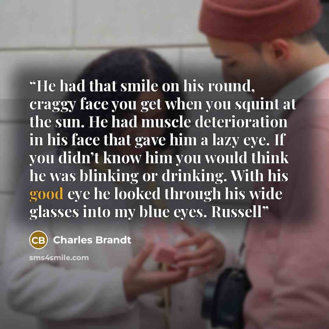 “He had that smile on his round, craggy face you get when you squint at the sun. He had muscle deterioration in his face that gave him a lazy eye. If you didn’t know him you would think he was blinking or drinking. With his good eye he looked through his wide glasses into my blue eyes. Russell” quote by Charles Brandt