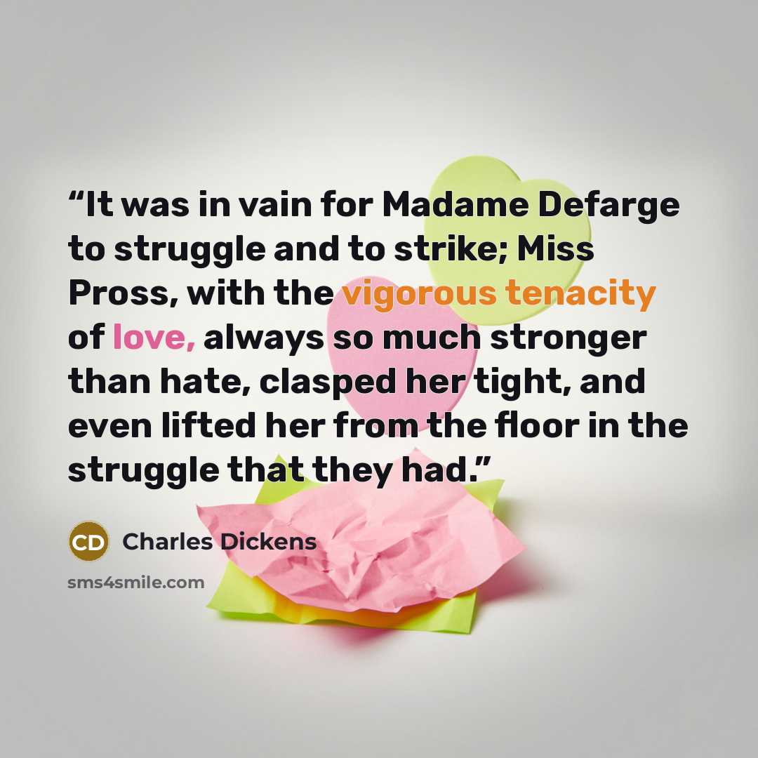 “It was in vain for Madame Defarge to struggle and to strike; Miss Pross, with the vigorous tenacity of love, always so much stronger than hate, clasped her tight, and even lifted her from the floor in the struggle that they had.” quote by Charles Dickens