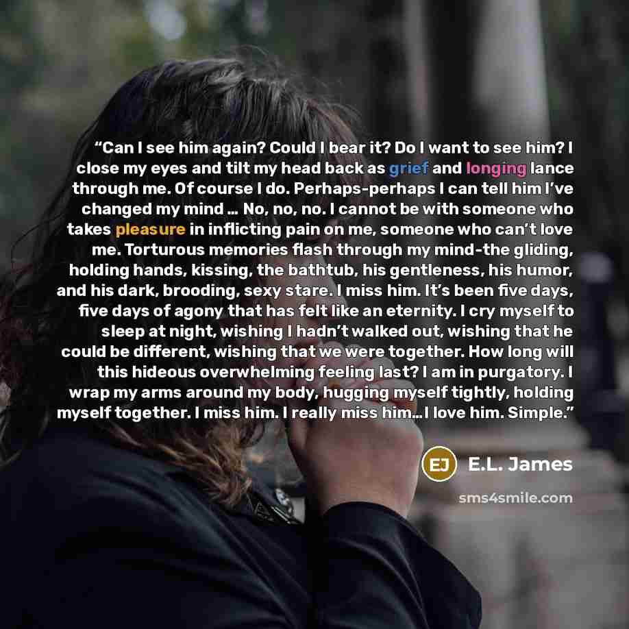 “Can I see him again? Could I bear it? Do I want to see him? I close my eyes and tilt my head back as grief and longing lance through me. Of course I do. Perhaps-perhaps I can tell him I’ve changed my mind … No, no, no. I cannot be with someone who takes pleasure in inflicting pain on me, someone…” quote by E.L. James