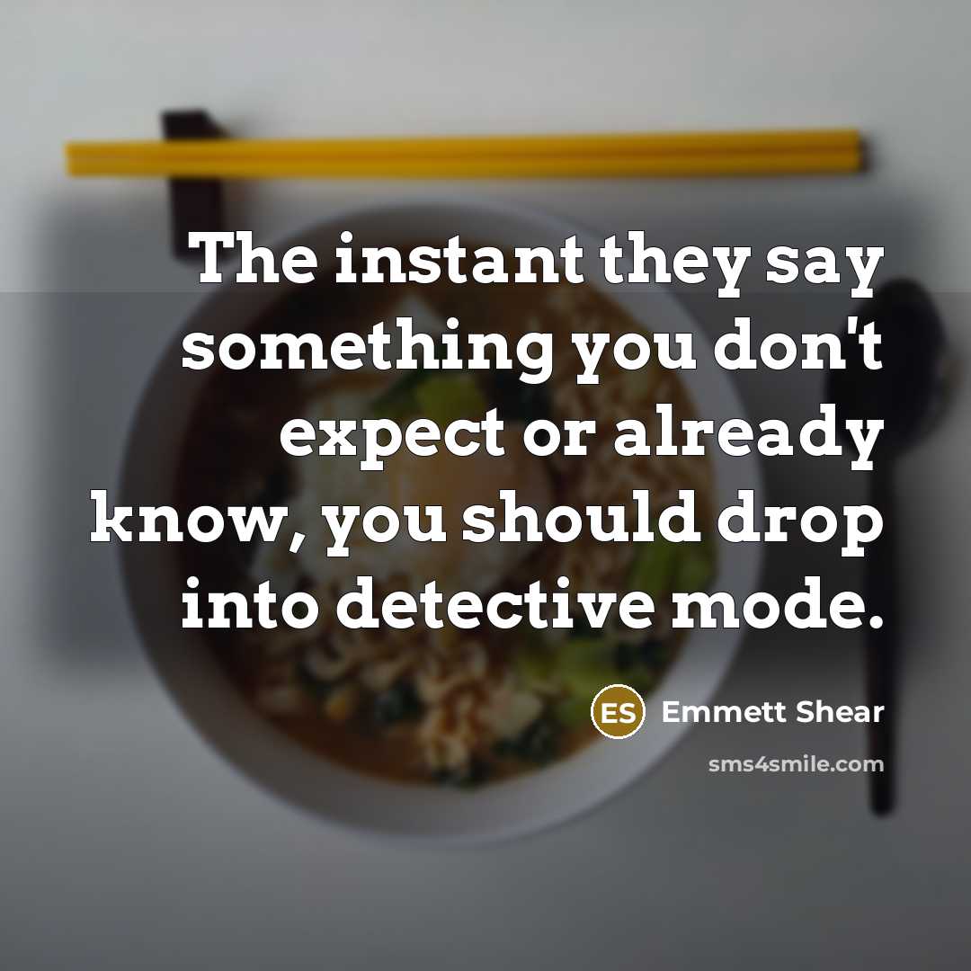 “The instant they say something you don't expect or already know, you should drop into detective mode.” quote by Emmett Shear
