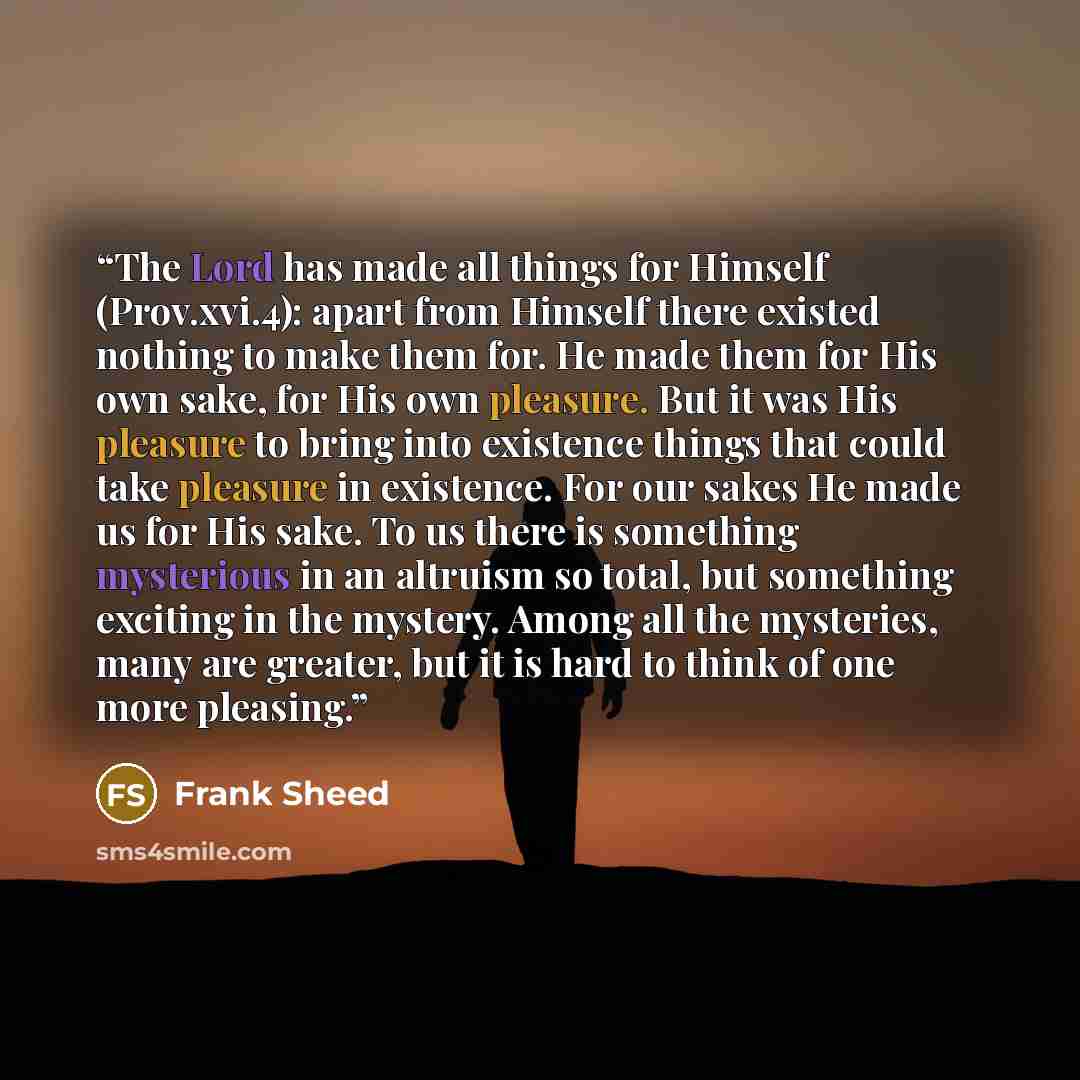 “The Lord has made all things for Himself (Prov.xvi.4): apart from Himself there existed nothing to make them for. He made them for His own sake, for His own pleasure. But it was His pleasure to bring into existence things that could take pleasure in existence. For our sakes He made us for His…” quote by Frank Sheed