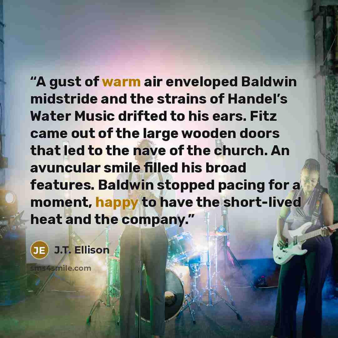 “A gust of warm air enveloped Baldwin midstride and the strains of Handel’s Water Music drifted to his ears. Fitz came out of the large wooden doors that led to the nave of the church. An avuncular smile filled his broad features. Baldwin stopped pacing for a moment, happy to have the short-lived…” quote by J.T. Ellison