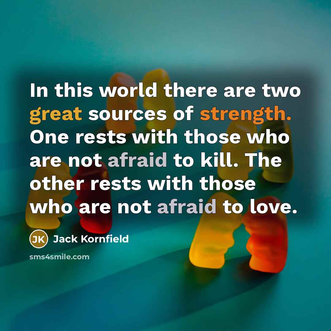 “In this world there are two great sources of strength. One rests with those who are not afraid to kill. The other rests with those who are not afraid to love.” quote by Jack Kornfield