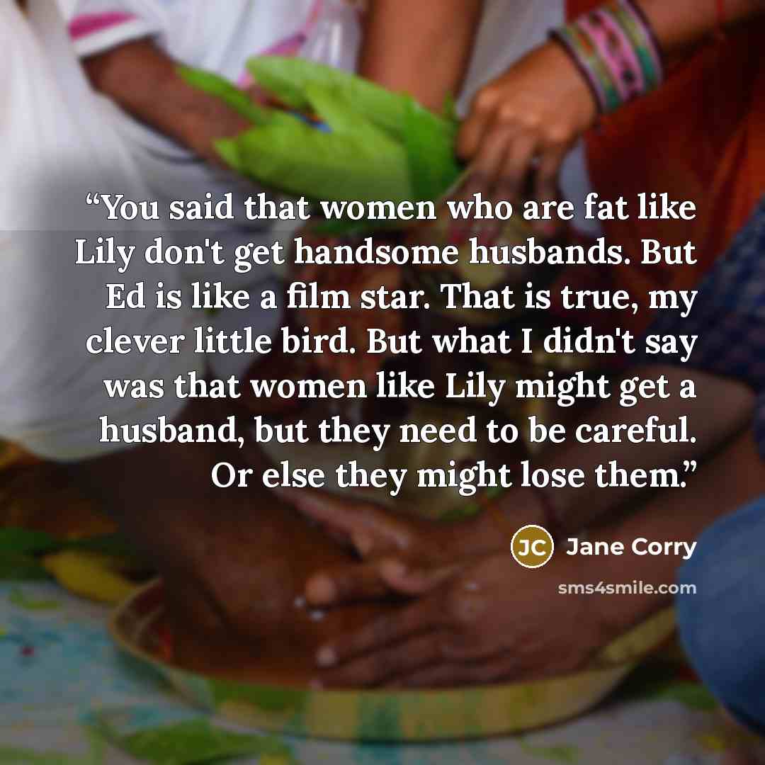 “You said that women who are fat like Lily don't get handsome husbands. But Ed is like a film star. That is true, my clever little bird. But what I didn't say was that women like Lily might get a husband, but they need to be careful. Or else they might lose them.” quote by Jane Corry