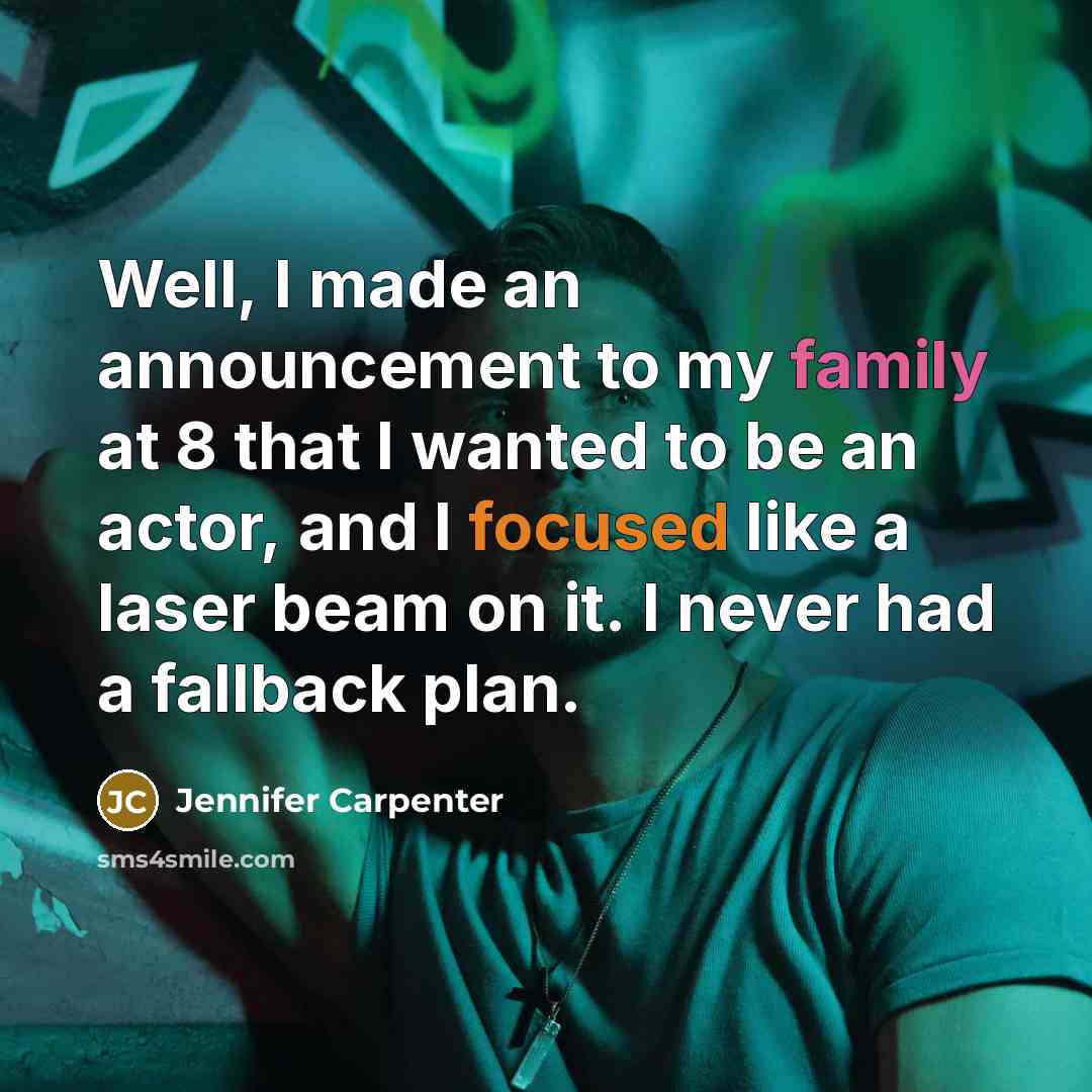 “Well, I made an announcement to my family at 8 that I wanted to be an actor, and I focused like a laser beam on it. I never had a fallback plan.” quote by Jennifer Carpenter