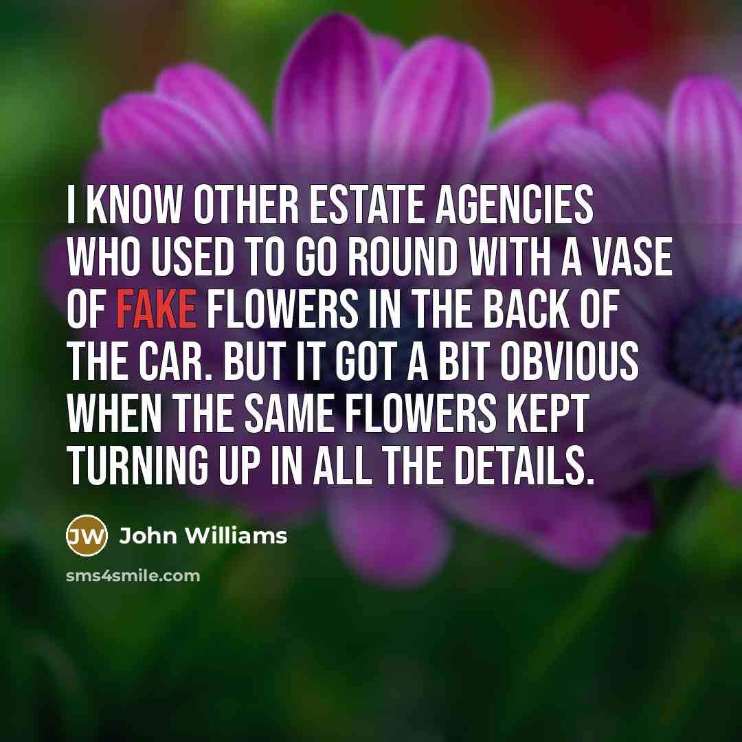 “I know other estate agencies who used to go round with a vase of fake flowers in the back of the car. But it got a bit obvious when the same flowers kept turning up in all the details.” quote by John Williams