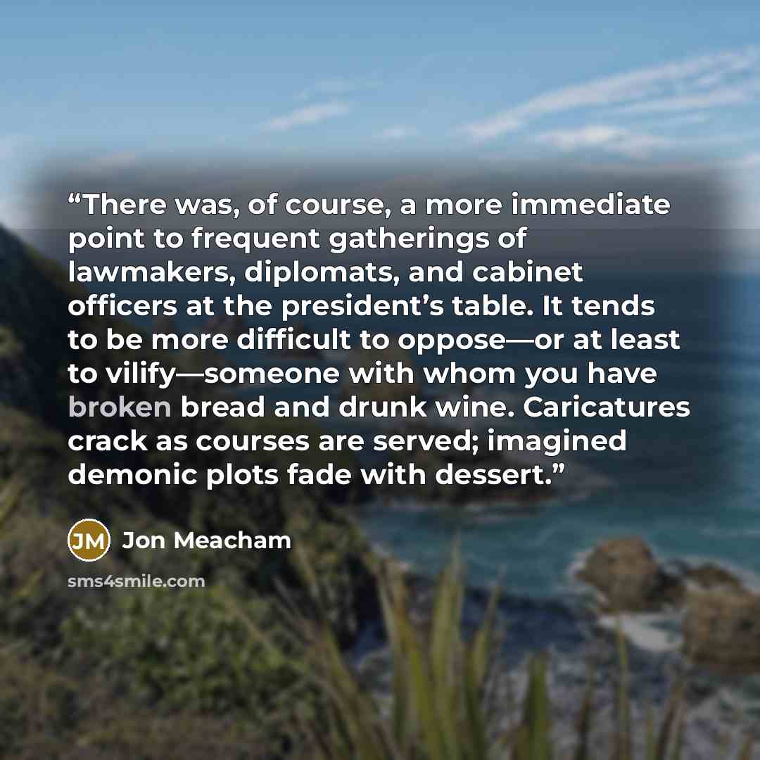 “There was, of course, a more immediate point to frequent gatherings of lawmakers, diplomats, and cabinet officers at the president’s table. It tends to be more difficult to oppose—or at least to vilify—someone with whom you have broken bread and drunk wine. Caricatures crack as courses are served…” quote by Jon Meacham