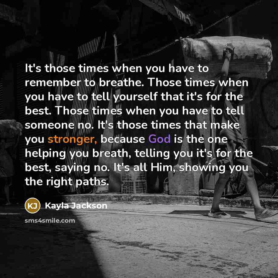 “It's those times when you have to remember to breathe. Those times when you have to tell yourself that it's for the best. Those times when you have to tell someone no. It's those times that make you stronger, because God is the one helping you breath, telling you it's for the best, saying no. It's…” quote by Kayla Jackson