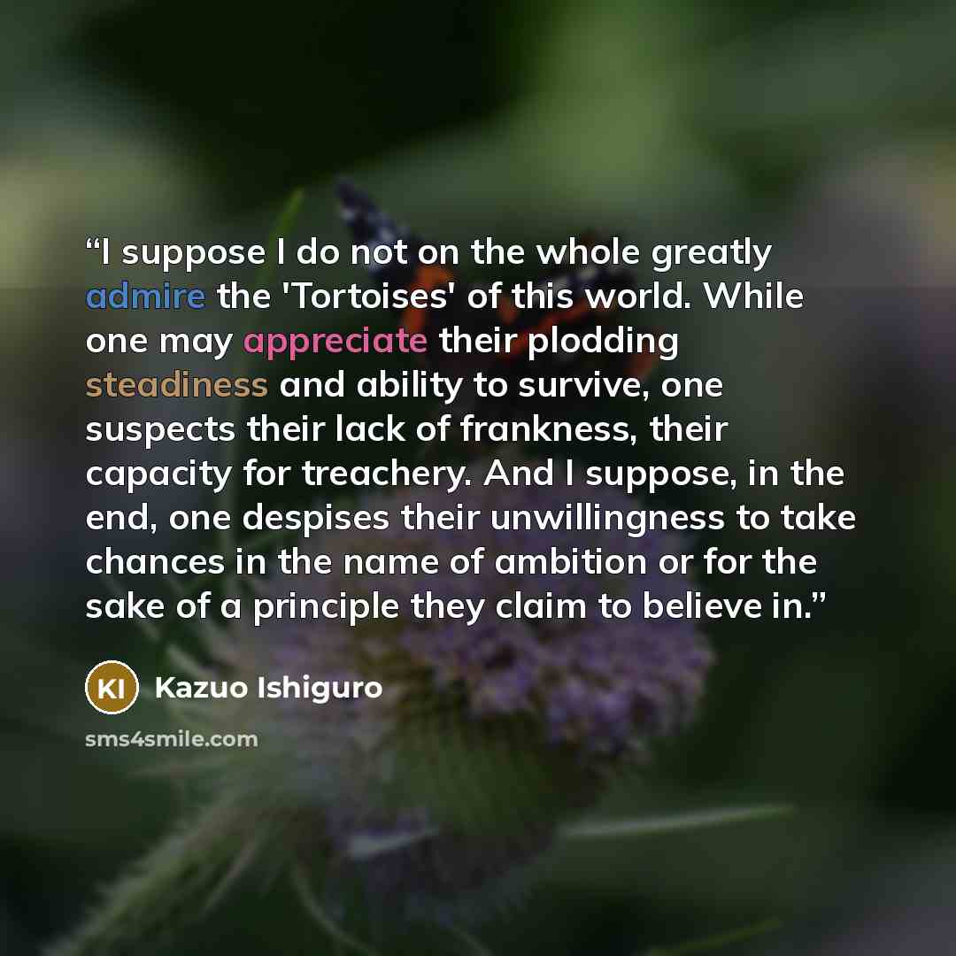 “I suppose I do not on the whole greatly admire the 'Tortoises' of this world. While one may appreciate their plodding steadiness and ability to survive, one suspects their lack of frankness, their capacity for treachery. And I suppose, in the end, one despises their unwillingness to take chances…” quote by Kazuo Ishiguro