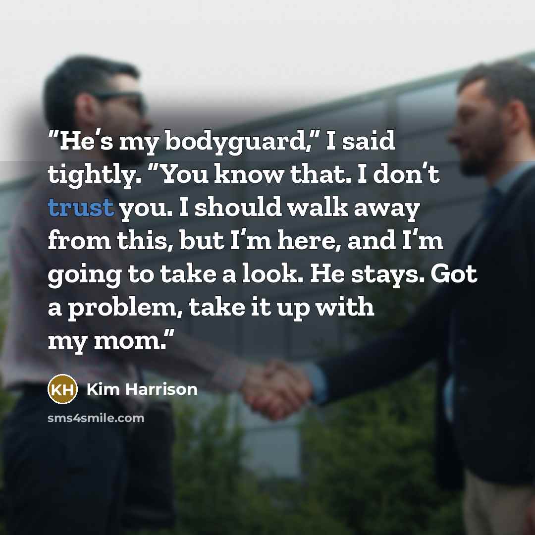 “He’s my bodyguard,” I said tightly. “You know that. I don’t trust you. I should walk away from this, but I’m here, and I’m going to take a look. He stays. Got a problem, take it up with my mom.” quote by Kim Harrison