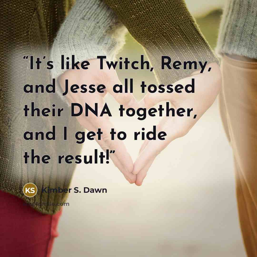 “It’s like Twitch, Remy, and Jesse all tossed their DNA together, and I get to ride the result!” quote by Kimber S. Dawn