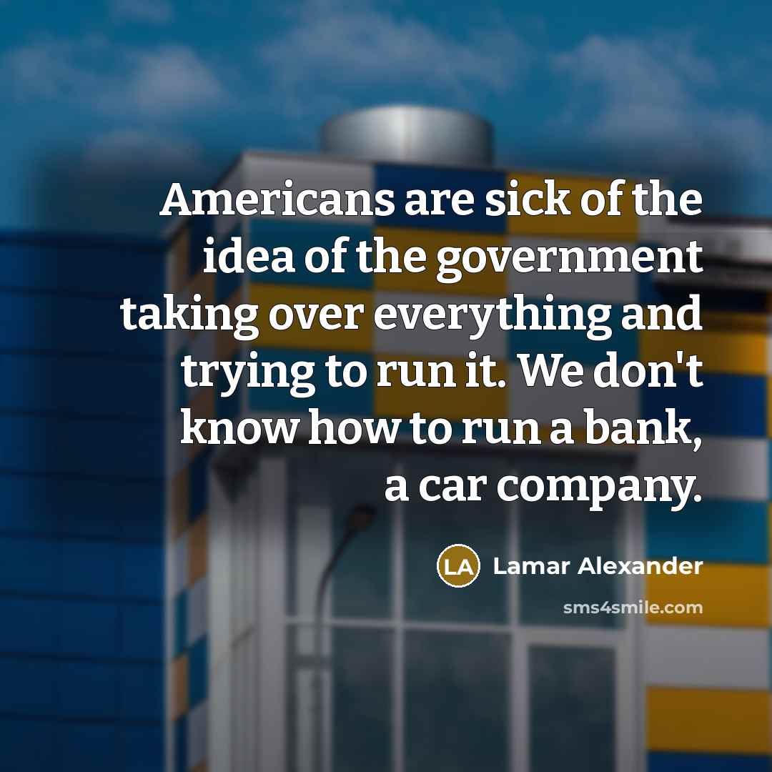 “Americans are sick of the idea of the government taking over everything and trying to run it. We don't know how to run a bank, a car company.” quote by Lamar Alexander