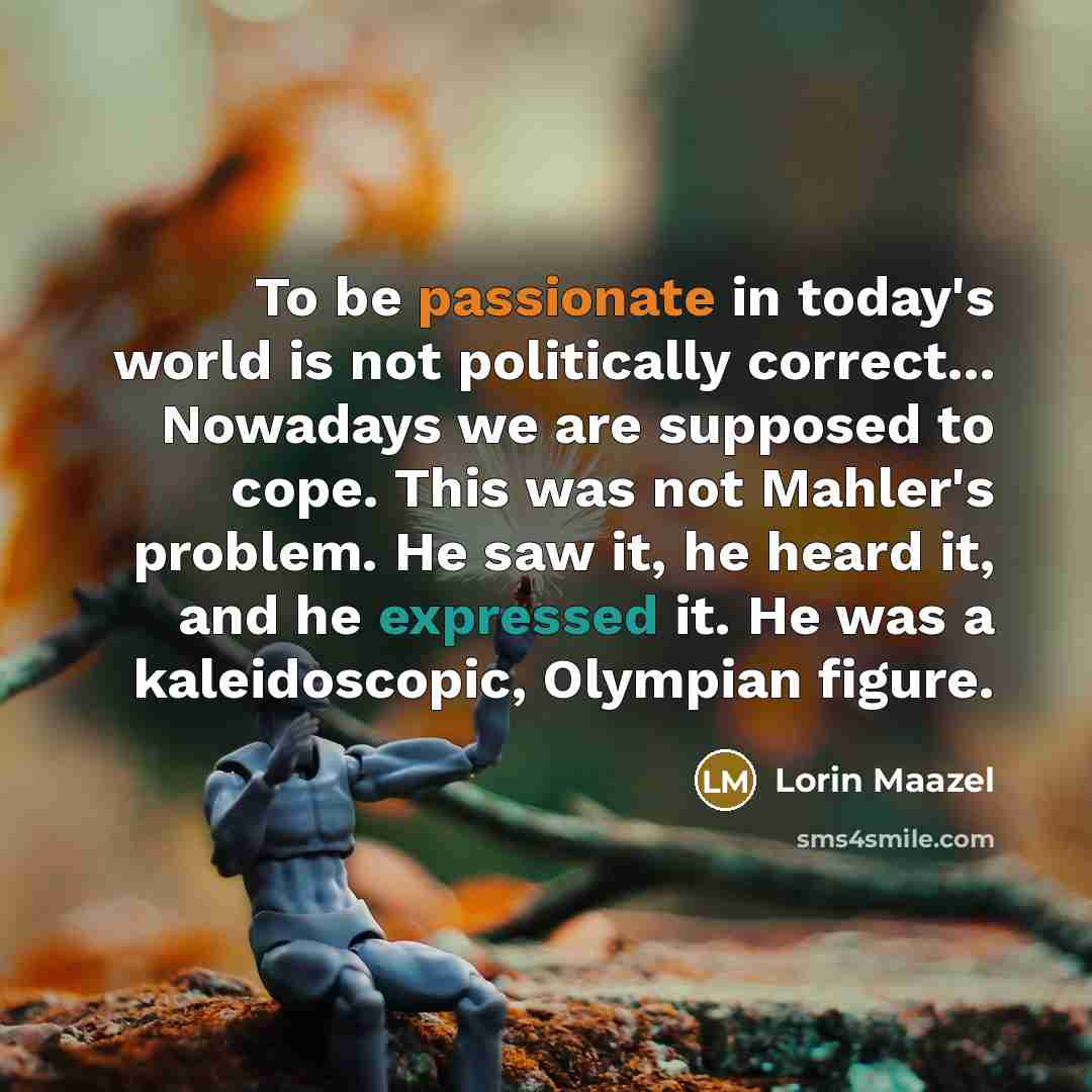 “To be passionate in today's world is not politically correct... Nowadays we are supposed to cope. This was not Mahler's problem. He saw it, he heard it, and he expressed it. He was a kaleidoscopic, Olympian figure.” quote by Lorin Maazel