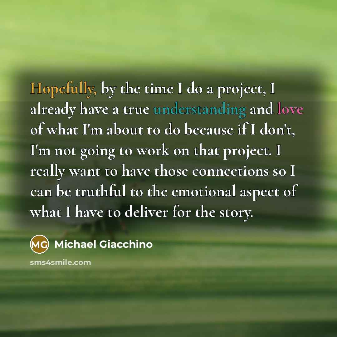 “Hopefully, by the time I do a project, I already have a true understanding and love of what I'm about to do because if I don't, I'm not going to work on that project. I really want to have those connections so I can be truthful to the emotional aspect of what I have to deliver for the story.” quote by Michael Giacchino