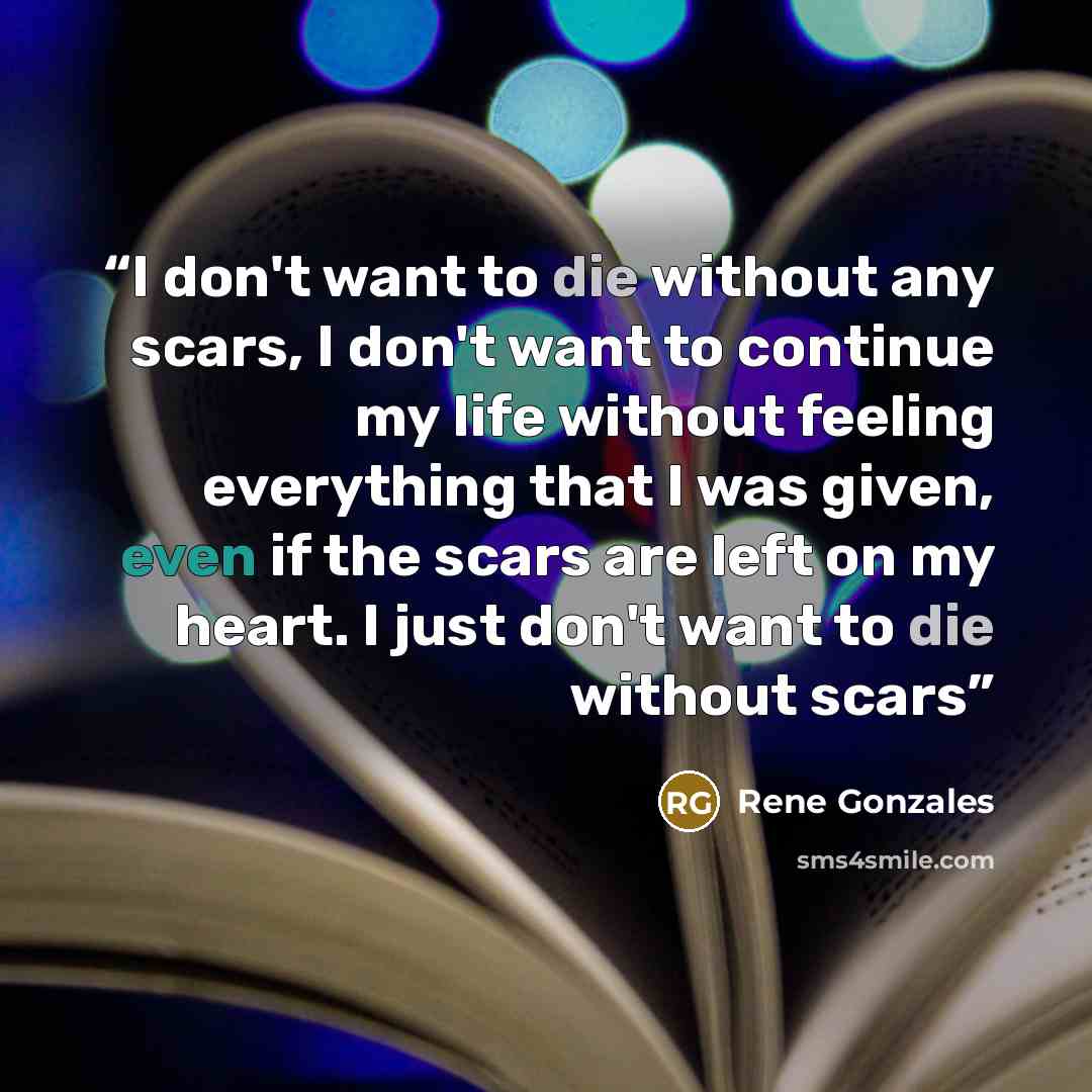“I don't want to die without any scars, I don't want to continue my life without feeling everything that I was given, even if the scars are left on my heart. I just don't want to die without scars” quote by Rene Gonzales