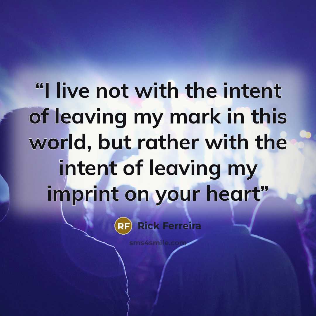 “I live not with the intent of leaving my mark in this world, but rather with the intent of leaving my imprint on your heart” quote by Rick Ferreira