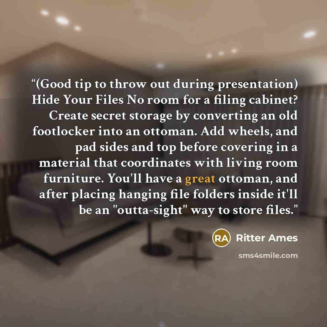 “(Good tip to throw out during presentation) Hide Your Files No room for a filing cabinet? Create secret storage by converting an old footlocker into an ottoman. Add wheels, and pad sides and top before covering in a material that coordinates with living room furniture. You'll have a great ottoman…” quote by Ritter Ames