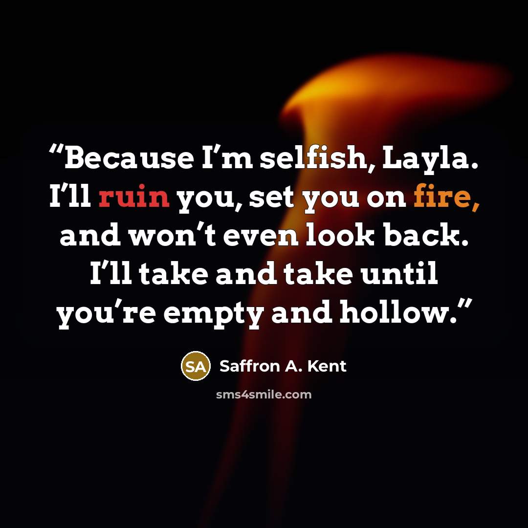 “Because I’m selfish, Layla. I’ll ruin you, set you on fire, and won’t even look back. I’ll take and take until you’re empty and hollow.” quote by Saffron A. Kent