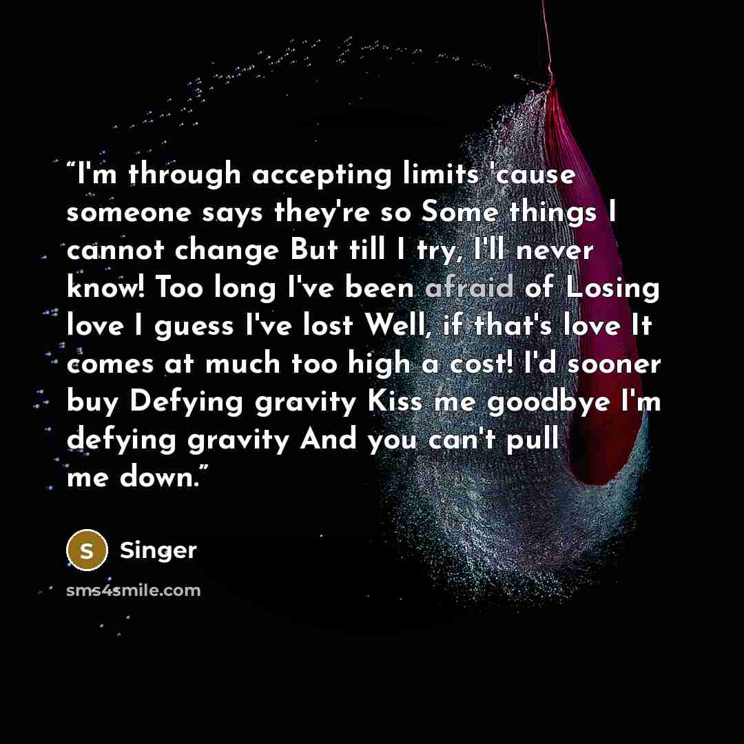 “I'm through accepting limits 'cause someone says they're so Some things I cannot change But till I try, I'll never know! Too long I've been afraid of Losing love I guess I've lost Well, if that's love It comes at much too high a cost! I'd sooner buy Defying gravity Kiss me goodbye I'm defying…” quote by Singer