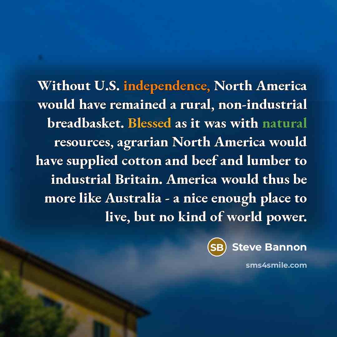 “Without U.S. independence, North America would have remained a rural, non-industrial breadbasket. Blessed as it was with natural resources, agrarian North America would have supplied cotton and beef and lumber to industrial Britain. America would thus be more like Australia - a nice enough place…” quote by Steve Bannon