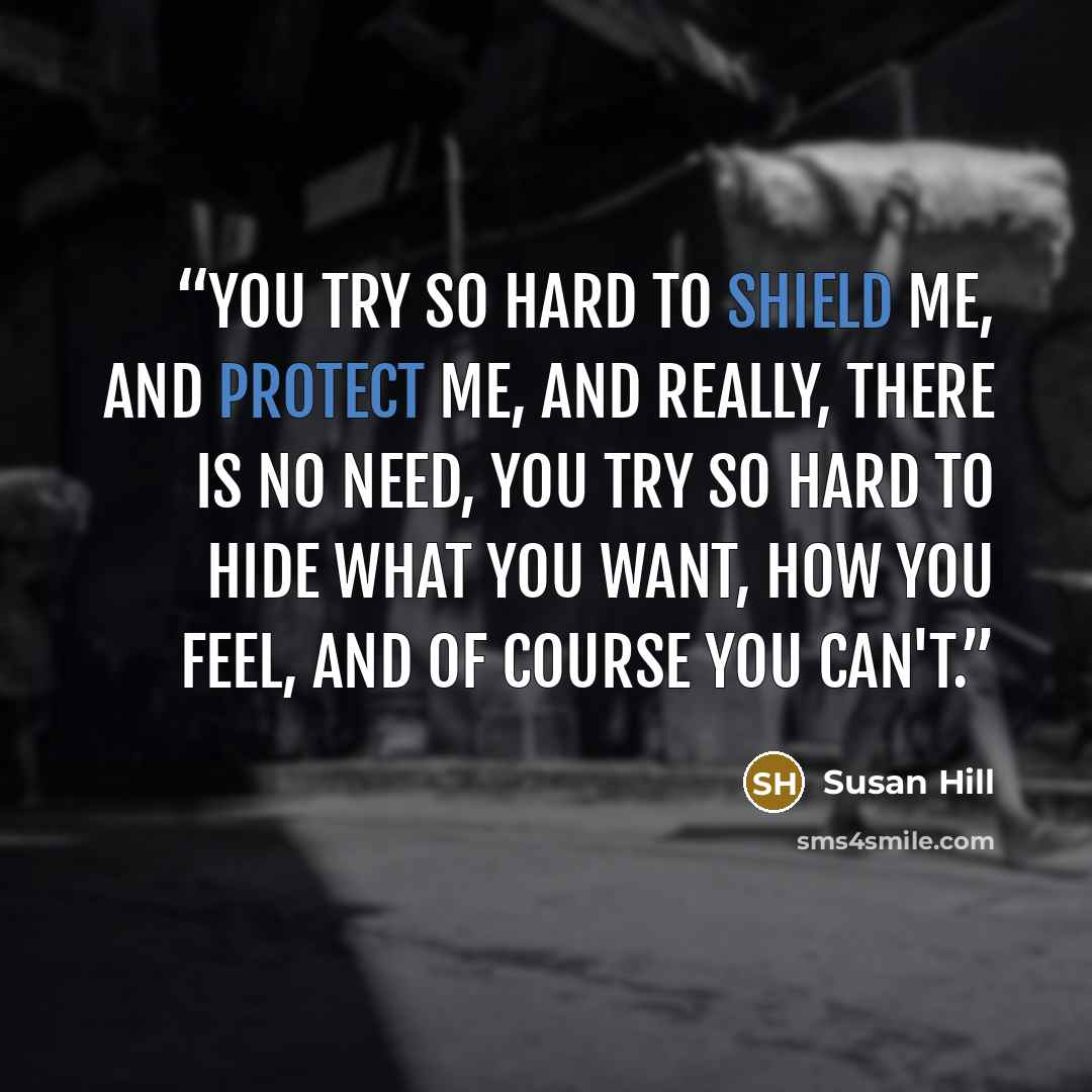 “You try so hard to shield me, and protect me, and really, there is no need, you try so hard to hide what you want, how you feel, and of course you can't.” quote by Susan Hill
