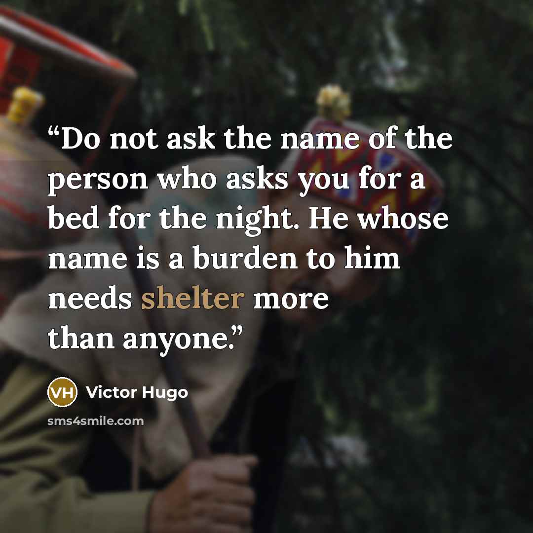 “Do not ask the name of the person who asks you for a bed for the night. He whose name is a burden to him needs shelter more than anyone.” quote by Victor Hugo