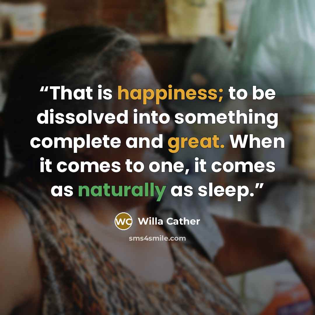 “That is happiness; to be dissolved into something complete and great. When it comes to one, it comes as naturally as sleep.” quote by Willa Cather