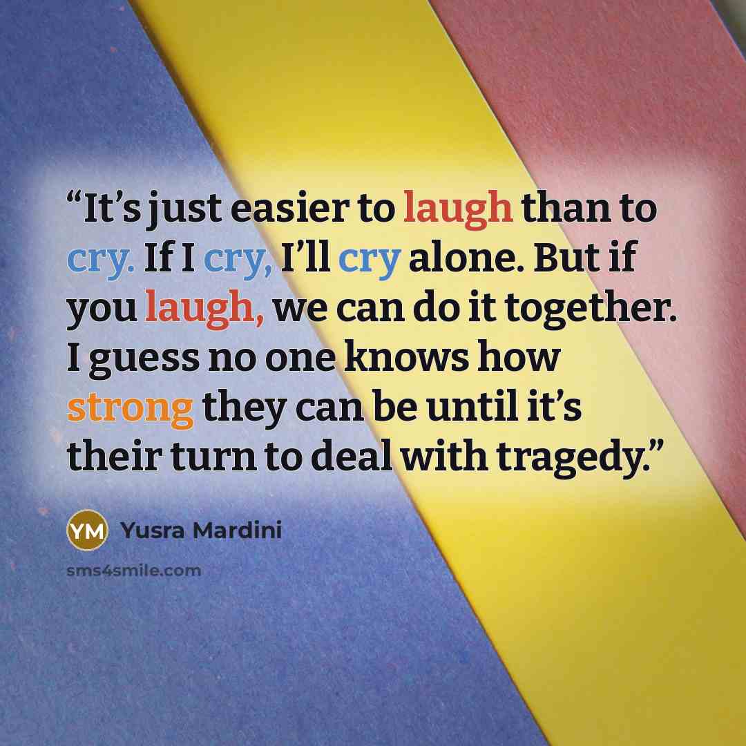 “It’s just easier to laugh than to cry. If I cry, I’ll cry alone. But if you laugh, we can do it together. I guess no one knows how strong they can be until it’s their turn to deal with tragedy.” quote by Yusra Mardini
