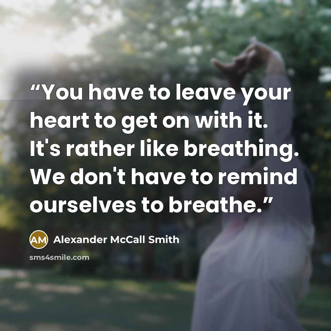 “You have to leave your heart to get on with it. It's rather like breathing. We don't have to remind ourselves to breathe.” quote by Alexander McCall Smith
