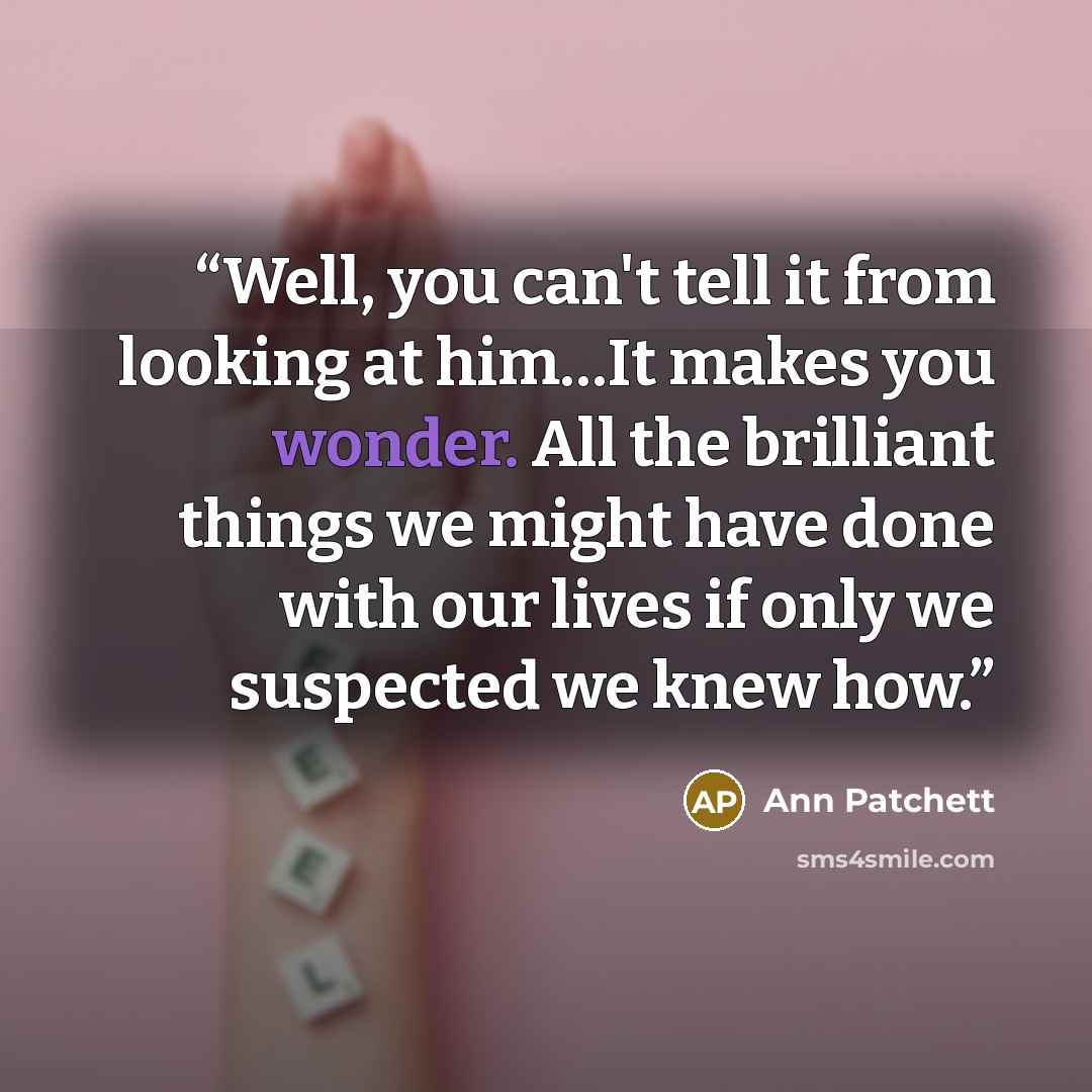 “Well, you can't tell it from looking at him…It makes you wonder. All the brilliant things we might have done with our lives if only we suspected we knew how.” quote by Ann Patchett
